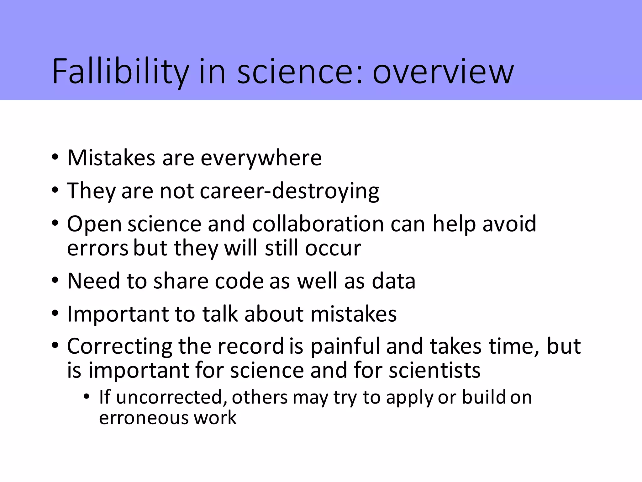 Fallibility	in	science:	overview
• Mistakes	are	everywhere
• They	are	not	career-destroying
• Open	science	and	collaboration	can	help	avoid	
errors	but	they	will	still	occur
• Need	to	share	code	as	well	as	data
• Important	to	talk	about	mistakes
• Correcting	the	record	is	painful	and	takes	time,	but	
is	important	for	science	and	for	scientists
• If	uncorrected,	others	may	try	to	apply	or	build	on	
erroneous	work
 