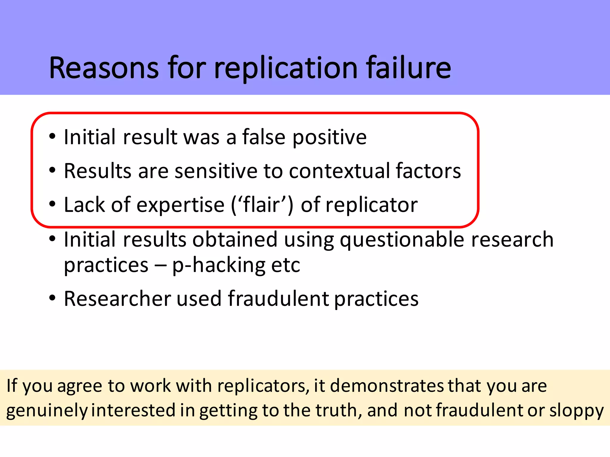 Reasons	for	replication	failure
• Initial	result	was	a	false	positive
• Results	are	sensitive	to	contextual	factors
• Lack	of	expertise	(‘flair’)	of	replicator
• Initial	results	obtained	using	questionable	research	
practices	– p-hacking	etc
• Researcher	used	fraudulent	practices
If	you	agree	to	work	with	replicators,	it	demonstrates	that	you	are	
genuinely	interested	in	getting	to	the	truth,	and	not	fraudulent	or	sloppy
 