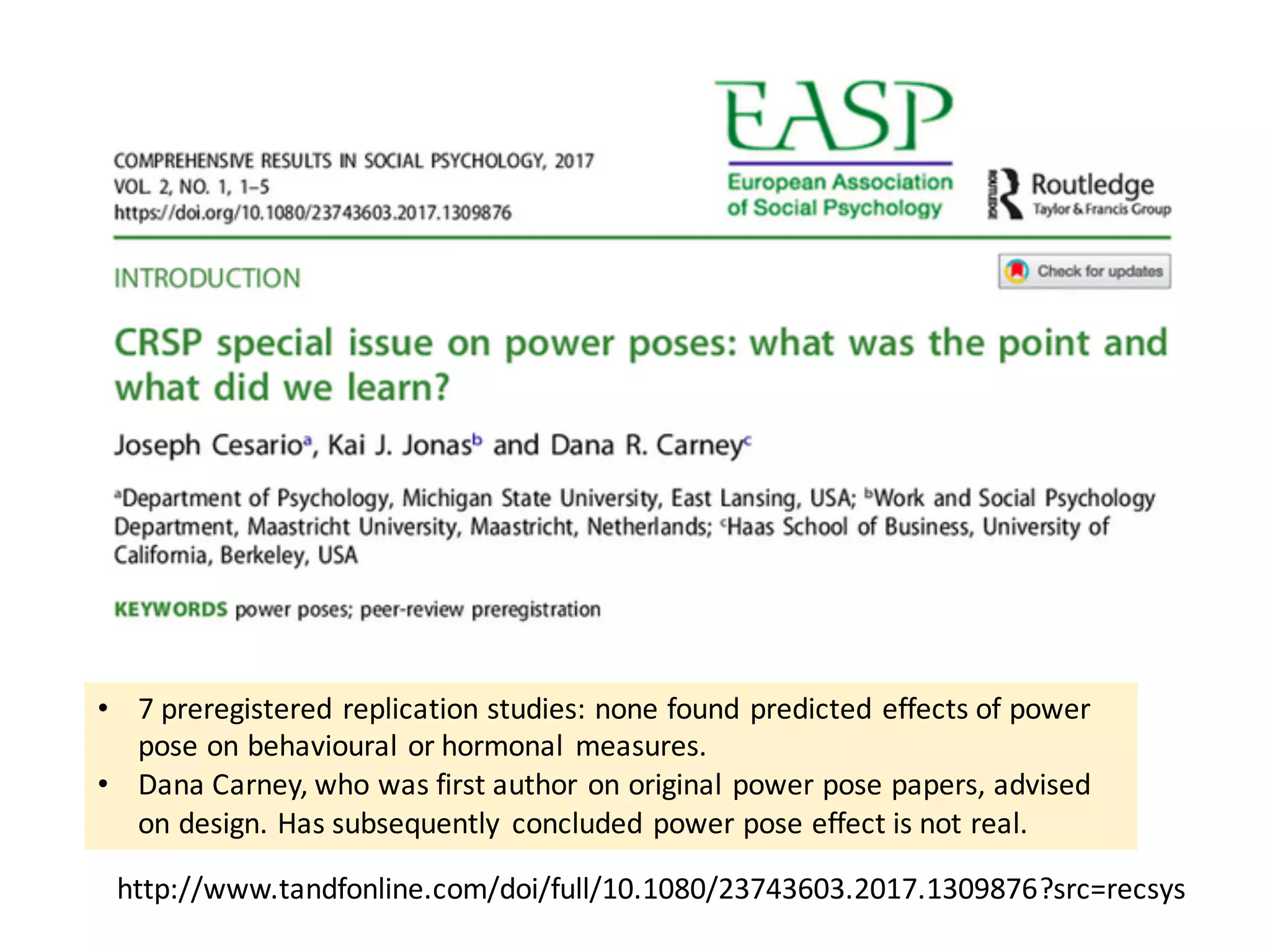• 7	preregistered	replication	studies:	none	found	predicted	effects	of	power	
pose	on	behavioural or	hormonal	 measures.	
• Dana	Carney,	who	was	first	author	on	original	power	pose	papers,	advised	
on	design.	Has	subsequently	 concluded	power	pose	effect	is	not	real.
http://www.tandfonline.com/doi/full/10.1080/23743603.2017.1309876?src=recsys
 