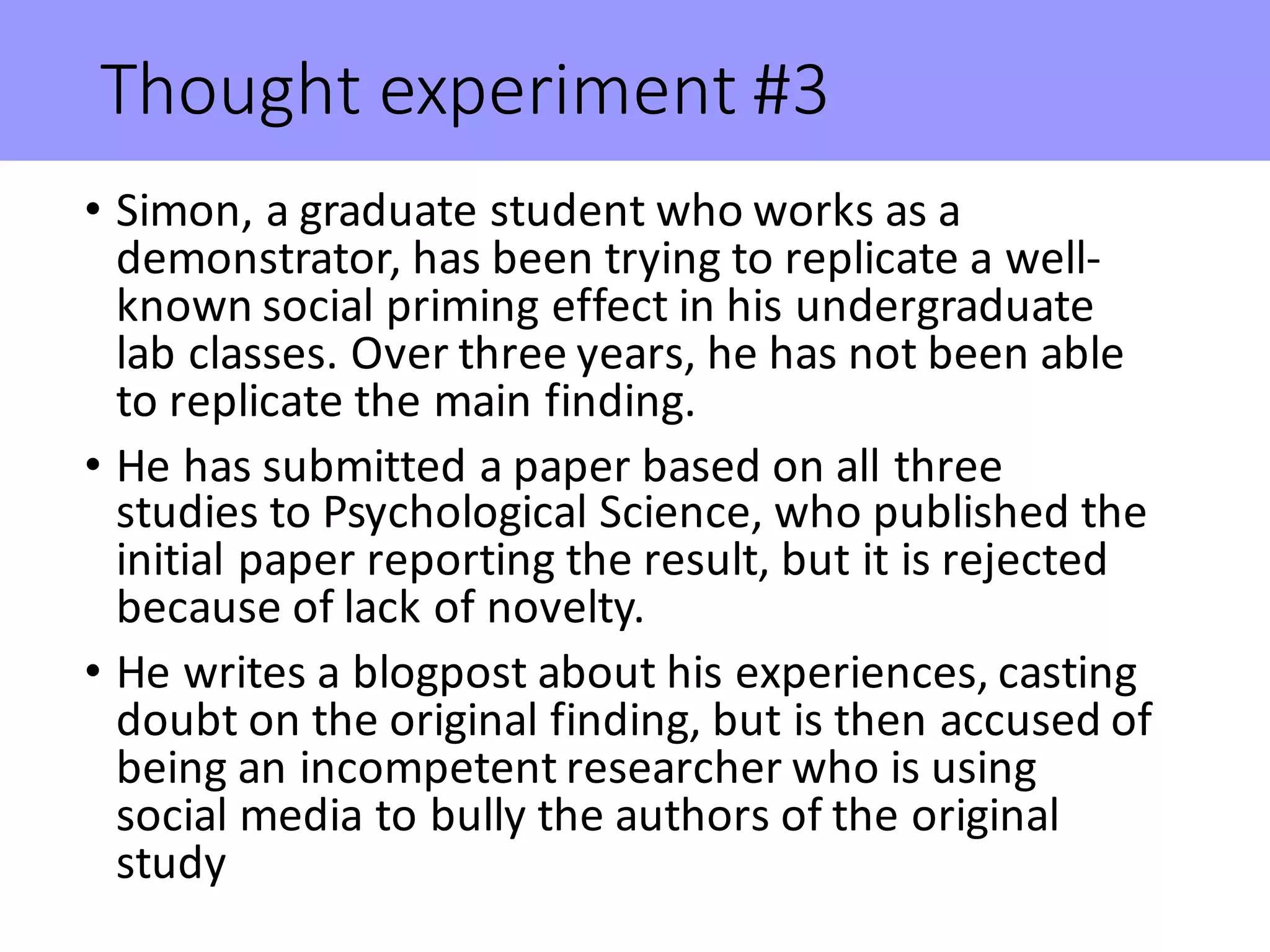 Thought	experiment	#3
• Simon,	a	graduate	student	who	works	as	a	
demonstrator,	has	been	trying	to	replicate	a	well-
known	social	priming	effect	in	his	undergraduate	
lab	classes.	Over	three	years,	he	has	not	been	able	
to	replicate	the	main	finding.
• He	has	submitted	a	paper	based	on	all	three	
studies	to	Psychological	Science,	who	published	the	
initial	paper	reporting	the	result,	but	it	is	rejected	
because	of	lack	of	novelty.
• He	writes	a	blogpost	about	his	experiences,	casting	
doubt	on	the	original	finding,	but	is	then	accused	of	
being	an	incompetent	researcher	who	is	using	
social	media	to	bully	the	authors	of	the	original	
study	
 