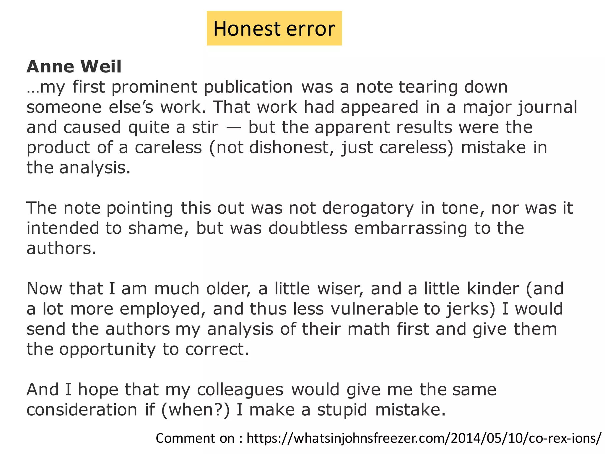 Anne Weil
…my first prominent publication was a note tearing down
someone else’s work. That work had appeared in a major journal
and caused quite a stir — but the apparent results were the
product of a careless (not dishonest, just careless) mistake in
the analysis.
The note pointing this out was not derogatory in tone, nor was it
intended to shame, but was doubtless embarrassing to the
authors.
Now that I am much older, a little wiser, and a little kinder (and
a lot more employed, and thus less vulnerable to jerks) I would
send the authors my analysis of their math first and give them
the opportunity to correct.
And I hope that my colleagues would give me the same
consideration if (when?) I make a stupid mistake.
Comment	on	:	https://whatsinjohnsfreezer.com/2014/05/10/co-rex-ions/
Honest	error
 