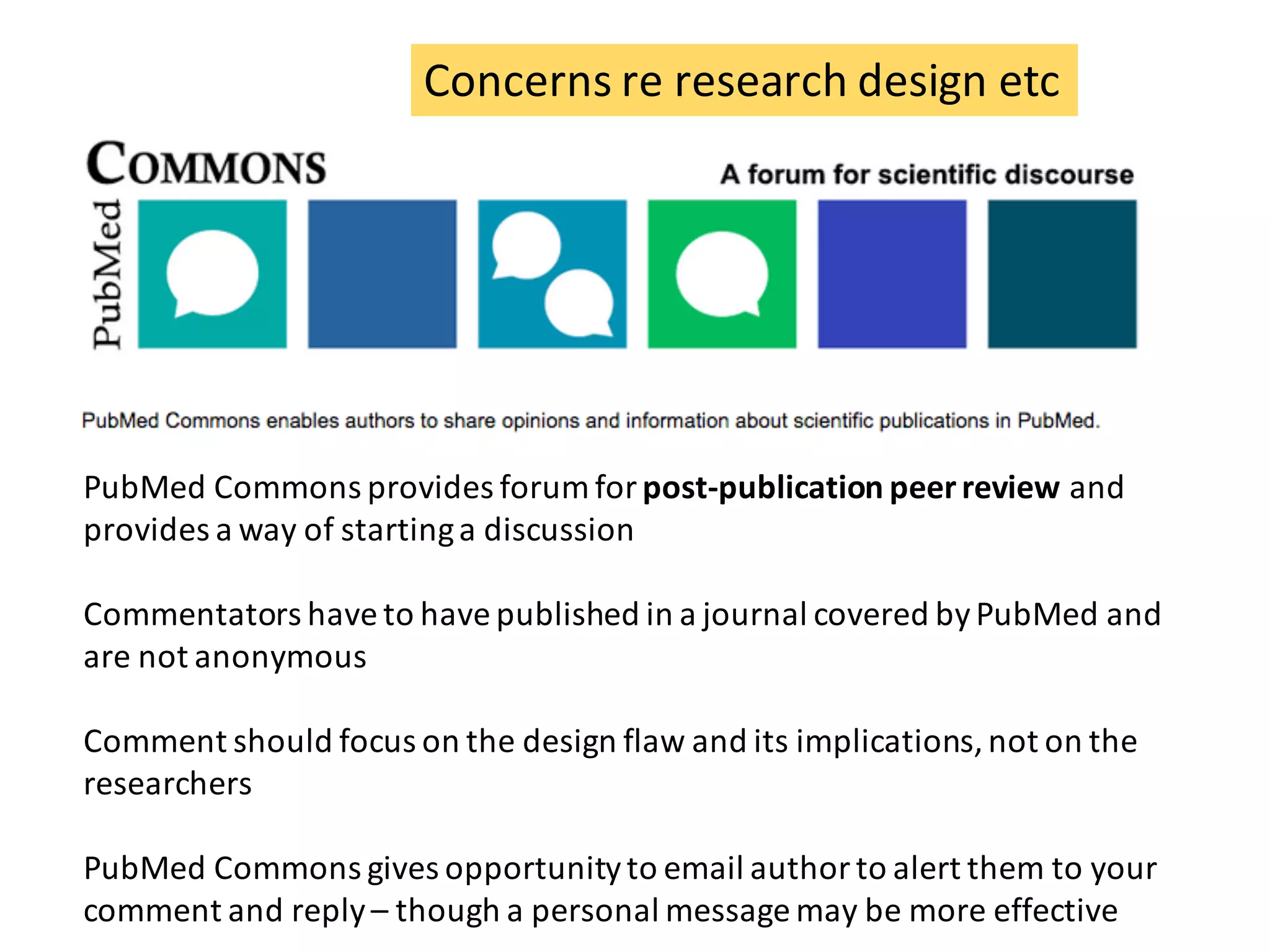 Concerns	re	research	design	etc
PubMed	Commons	provides	forum	for	post-publication	peer	review	and	
provides	a	way	of	starting	a	discussion
Commentators	have	to	have	published	in	a	journal	covered	by	PubMed	and	
are	not	anonymous
Comment	should	focus	on	the	design	flaw	and	its	implications,	not	on	the	
researchers
PubMed	Commons	gives	opportunity	to	email	author	to	alert	them	to	your	
comment	and	reply	– though	a	personal	message	may	be	more	effective
 