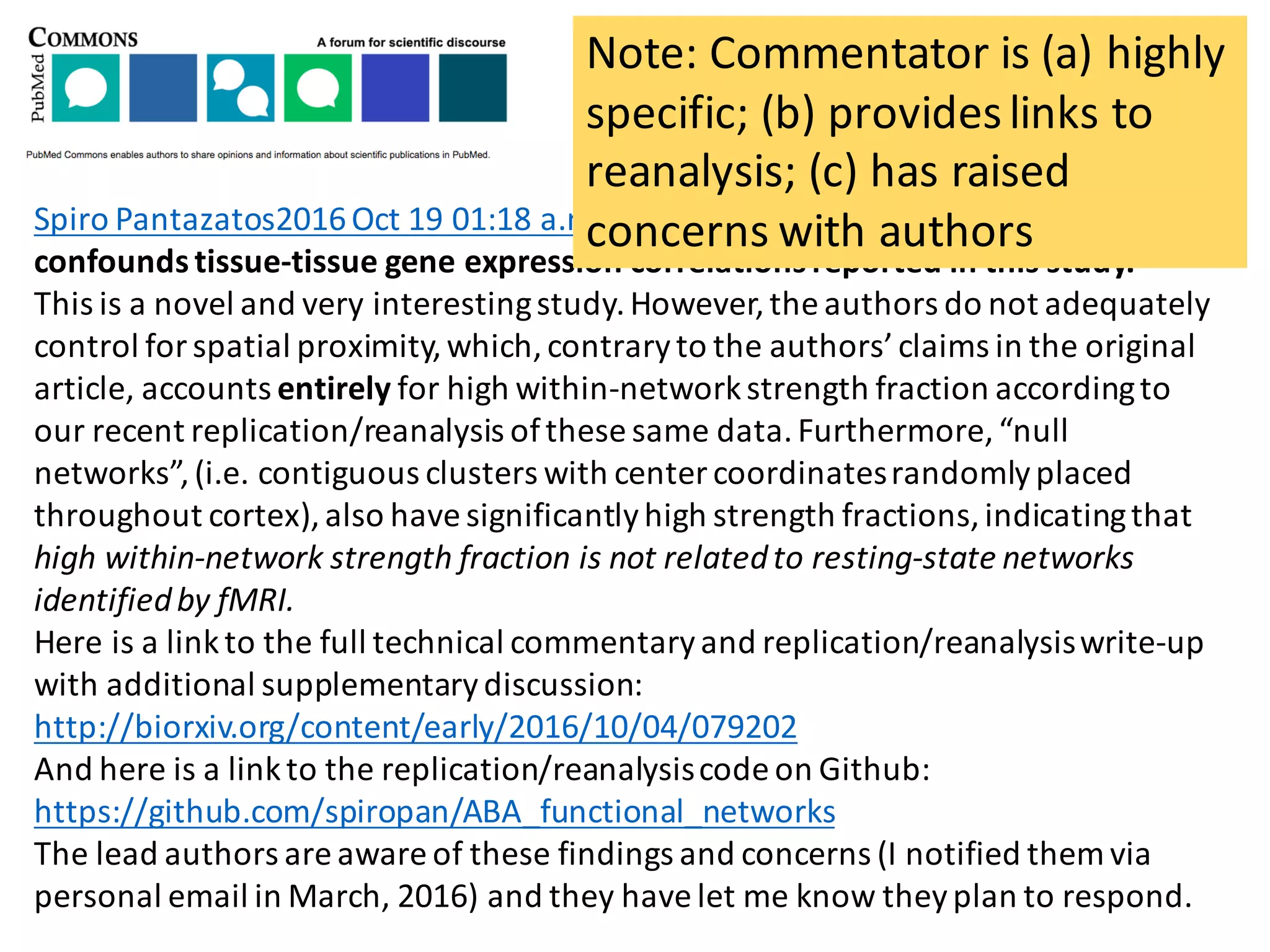 Spiro	Pantazatos2016	Oct	19	01:18	a.m. Mind	the	distance:	spatial	proximity	
confounds	tissue-tissue	gene	expression	correlations	reported	in	this	study.
This	is	a	novel	and	very	interesting	study.	However,	the	authors	do	not	adequately	
control	for	spatial	proximity,	which,	contrary	to	the	authors’	claims	in	the	original	
article,	accounts	entirely for	high	within-network	strength	fraction	according	to	
our	recent	replication/reanalysis	of	these	same	data.	Furthermore,	“null	
networks”,	(i.e.	contiguous	clusters	with	center	coordinates	randomly	placed	
throughout	cortex),	also	have	significantly	high	strength	fractions,	indicating	that	
high	within-network	strength	fraction	is	not	related	to	resting-state	networks	
identified	by	fMRI.
Here	is	a	link	to	the	full	technical	commentary	and	replication/reanalysis	write-up	
with	additional	supplementary	discussion:	
http://biorxiv.org/content/early/2016/10/04/079202
And	here	is	a	link	to	the	replication/reanalysis	code	on	Github:	
https://github.com/spiropan/ABA_functional_networks
The	lead	authors	are	aware	of	these	findings	and	concerns	(I	notified	them	via	
personal	email	in	March,	2016)	and	they	have	let	me	know	they	plan	to	respond.	
Note:	Commentator	is	(a)	highly	
specific;	(b)	provides	links	to	
reanalysis;	(c)	has	raised	
concerns	with	authors
 