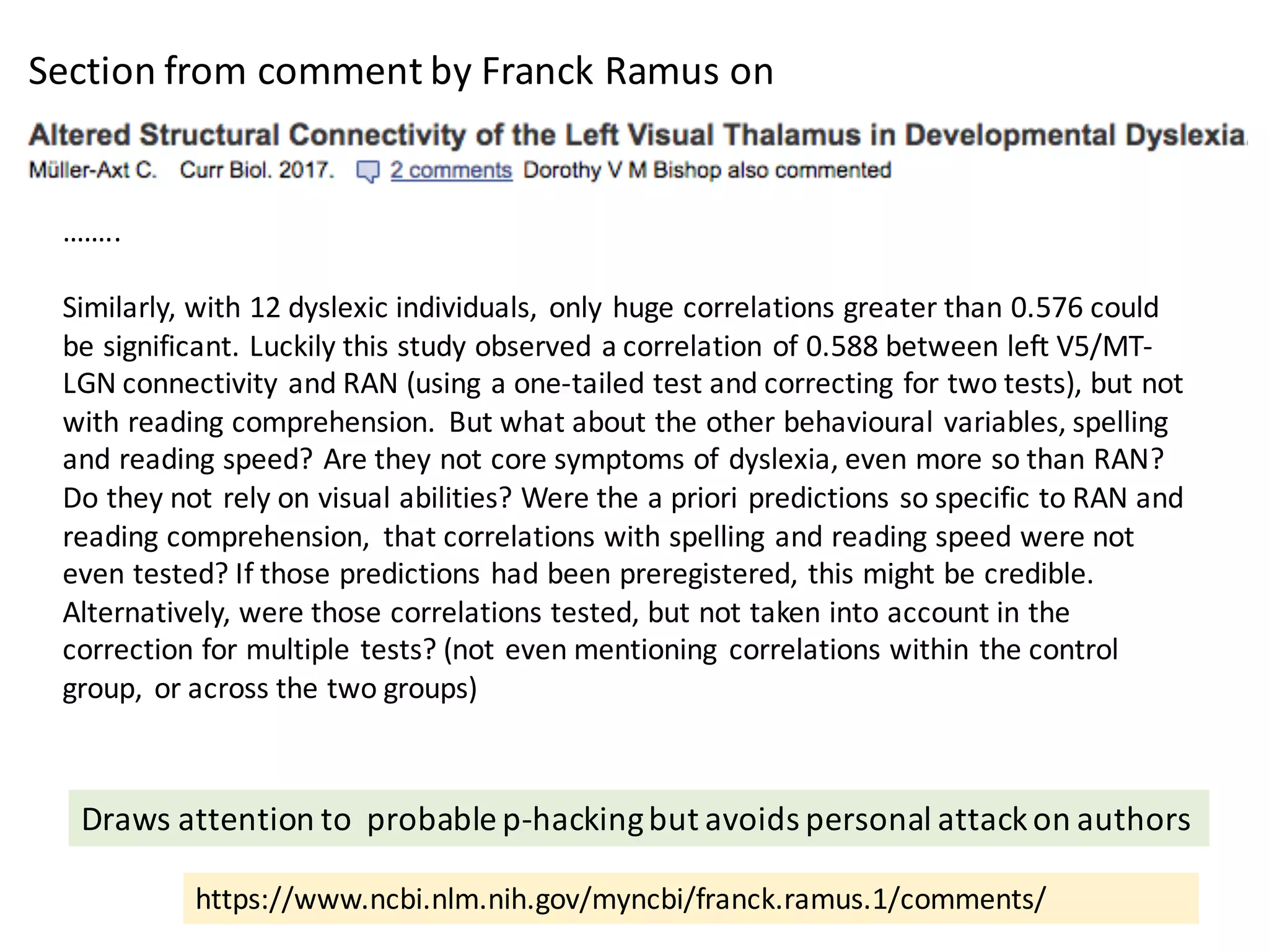 https://www.ncbi.nlm.nih.gov/myncbi/franck.ramus.1/comments/
……..
Similarly,	with	12	dyslexic	individuals,	 only	huge	correlations	greater	than	0.576	could	
be	significant.	Luckily	this	study	observed	a	correlation	of	0.588	between	left	V5/MT-
LGN	connectivity	and	RAN	(using	a	one-tailed	test	and	correcting	for	two	tests),	but	not	
with	reading	comprehension.	 But	what	about	the	other	behavioural variables,	spelling	
and	reading	speed?	Are	they	not	core	symptoms	of	dyslexia,	even	more	so	than	RAN?	
Do	they	not	rely	on	visual	abilities?	Were	the	a	priori	predictions	so	specific	to	RAN	and	
reading	comprehension,	 that	correlations	with	spelling	and	reading	speed	were	not	
even	tested?	If	those	predictions	had	been	preregistered,	this	might	be	credible.	
Alternatively,	were	those	correlations	tested,	but	not	taken	into	account	in	the	
correction	for	multiple	tests?	(not	even	mentioning	 correlations	within	the	control	
group,	 or	across	the	two	groups)
Section	from	comment	by	Franck	Ramus	on
Draws	attention	to		probable	p-hacking	but	avoids	personal	attack	on	authors
 