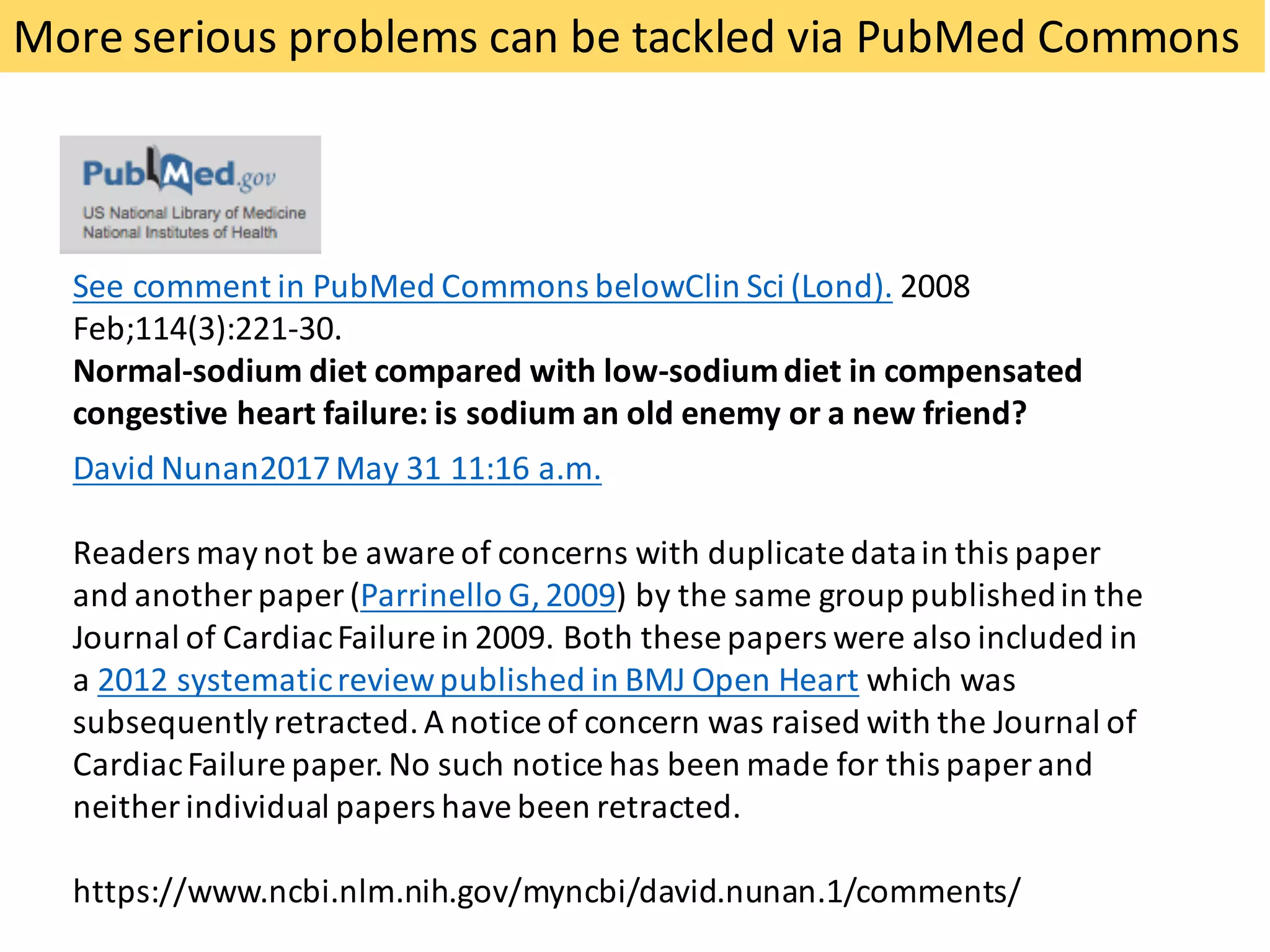 More	serious	problems	can	be	tackled	via	PubMed	Commons
See	comment	in	PubMed	Commons	belowClin Sci	(Lond). 2008	
Feb;114(3):221-30.
Normal-sodium	diet	compared	with	low-sodium	diet	in	compensated	
congestive	heart	failure:	is	sodium	an	old	enemy	or	a	new	friend?
David	Nunan2017	May	31	11:16	a.m.
Readers	may	not	be	aware	of	concerns	with	duplicate	data	in	this	paper	
and	another	paper	(Parrinello	G,	2009)	by	the	same	group	published	in	the	
Journal	of	Cardiac	Failure	in	2009.	Both	these	papers	were	also	included	in	
a	2012	systematic	review	published	in	BMJ	Open	Heart which	was	
subsequently	retracted.	A	notice	of	concern	was	raised	with	the	Journal	of	
Cardiac	Failure	paper.	No	such	notice	has	been	made	for	this	paper	and	
neither	individual	papers	have	been	retracted.
https://www.ncbi.nlm.nih.gov/myncbi/david.nunan.1/comments/
 