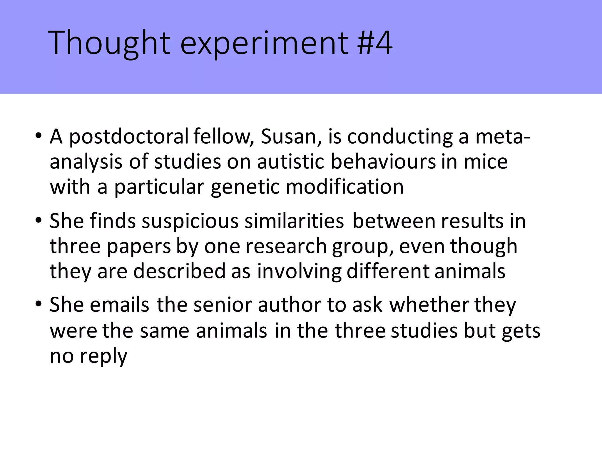 Thought	experiment	#4
• A	postdoctoral	fellow,	Susan,	is	conducting	a	meta-
analysis	of	studies	on	autistic	behaviours in	mice	
with	a	particular	genetic	modification
• She	finds	suspicious	similarities	between	results	in	
three	papers	by	one	research	group,	even	though	
they	are	described	as	involving	different	animals
• She	emails	the	senior	author	to	ask	whether	they	
were	the	same	animals	in	the	three	studies	but	gets	
no	reply
 