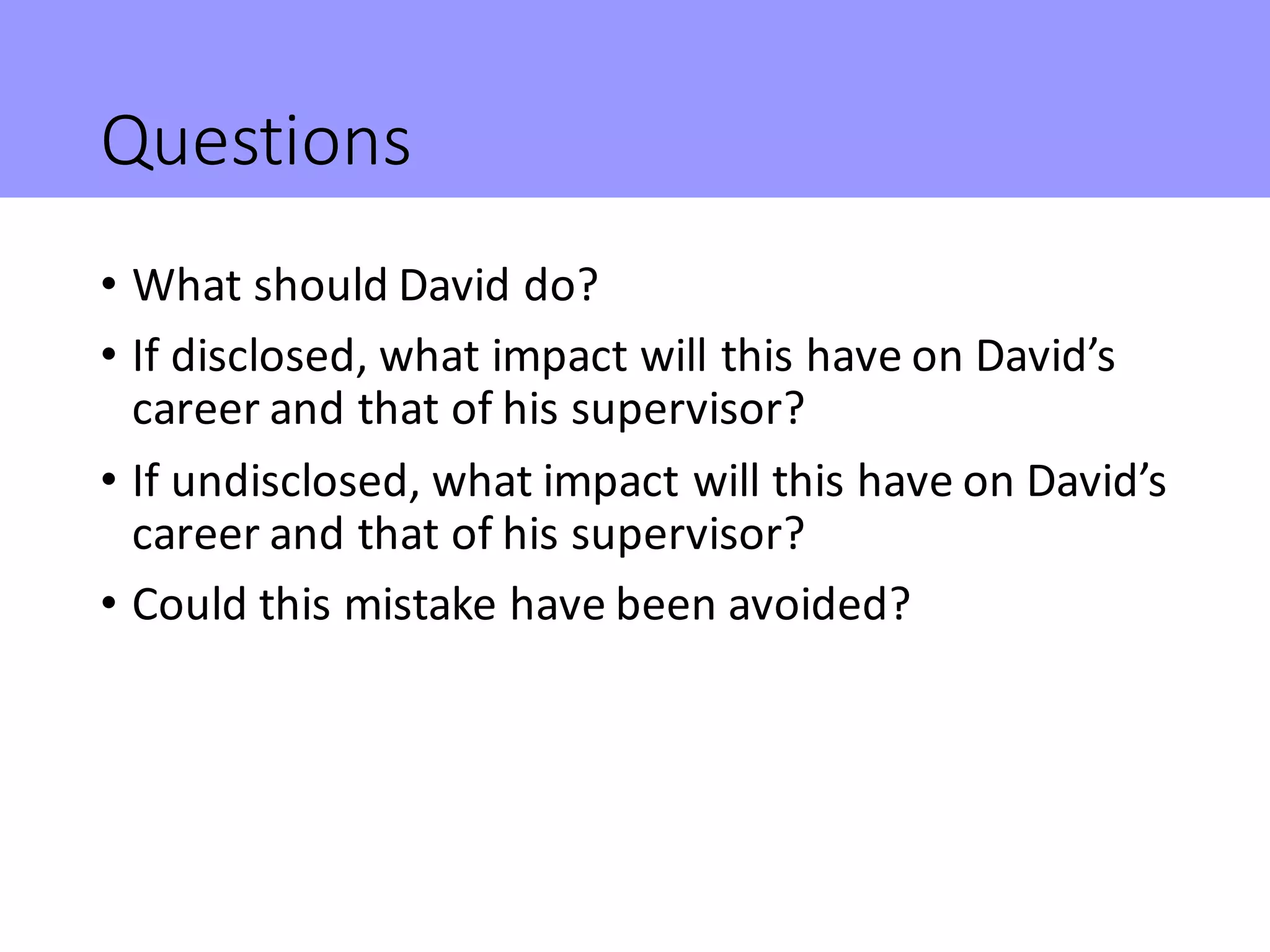 Questions
• What	should	David	do?
• If	disclosed,	what	impact	will	this	have	on	David’s	
career	and	that	of	his	supervisor?
• If	undisclosed,	what	impact	will	this	have	on	David’s	
career	and	that	of	his	supervisor?
• Could	this	mistake	have	been	avoided?
 