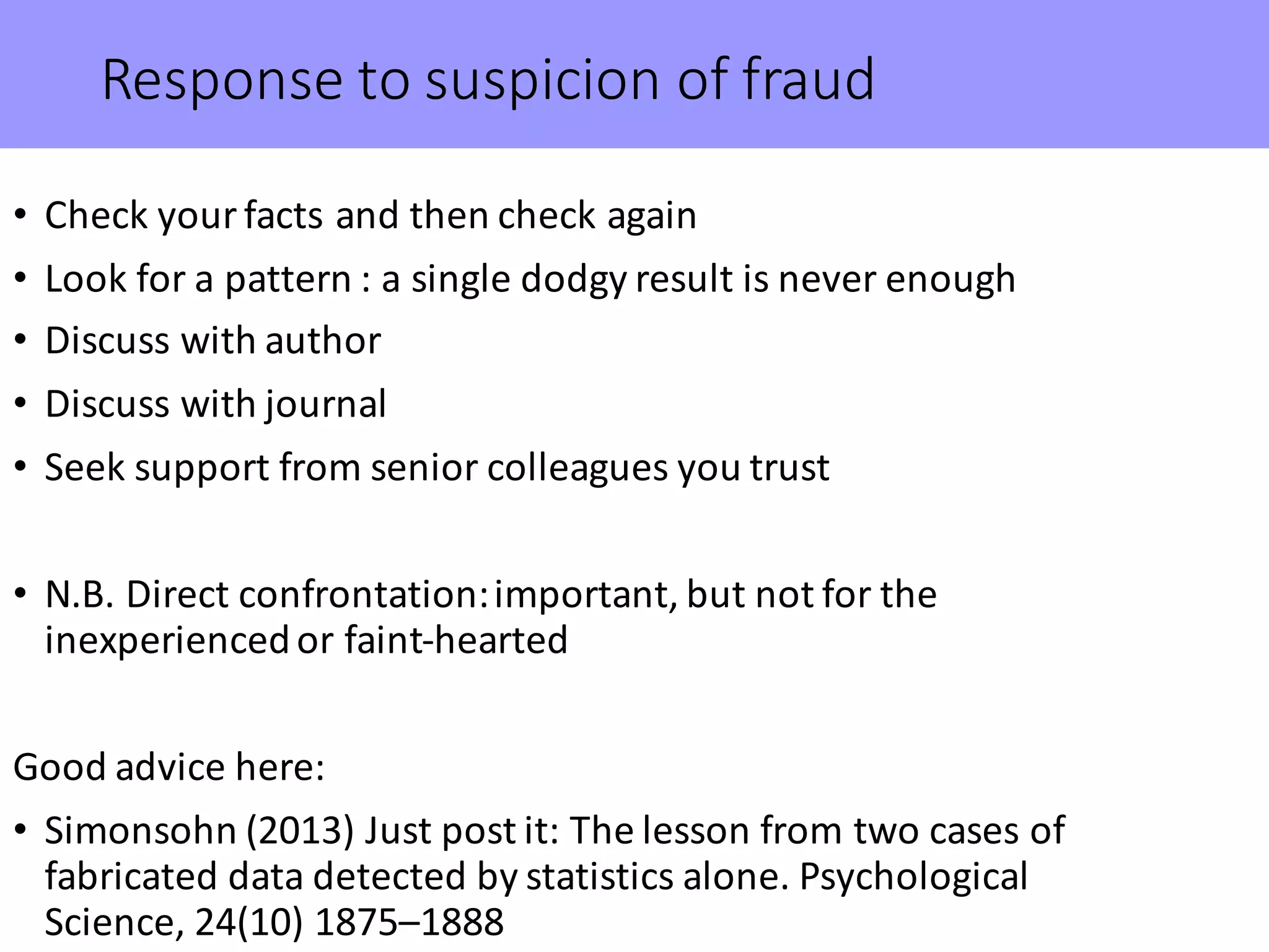 Response	to	suspicion	of	fraud
• Check	your	facts	and	then	check	again
• Look	for	a	pattern	:	a	single	dodgy	result	is	never	enough
• Discuss	with	author
• Discuss	with	journal
• Seek	support	from	senior	colleagues	you	trust
• N.B.	Direct	confrontation:	important,	but	not	for	the	
inexperienced	or	faint-hearted	
Good	advice	here:
• Simonsohn (2013)	Just	post	it:	The	lesson	from	two	cases	of	
fabricated	data	detected	by	statistics	alone.	Psychological	
Science,	24(10)	1875–1888
 