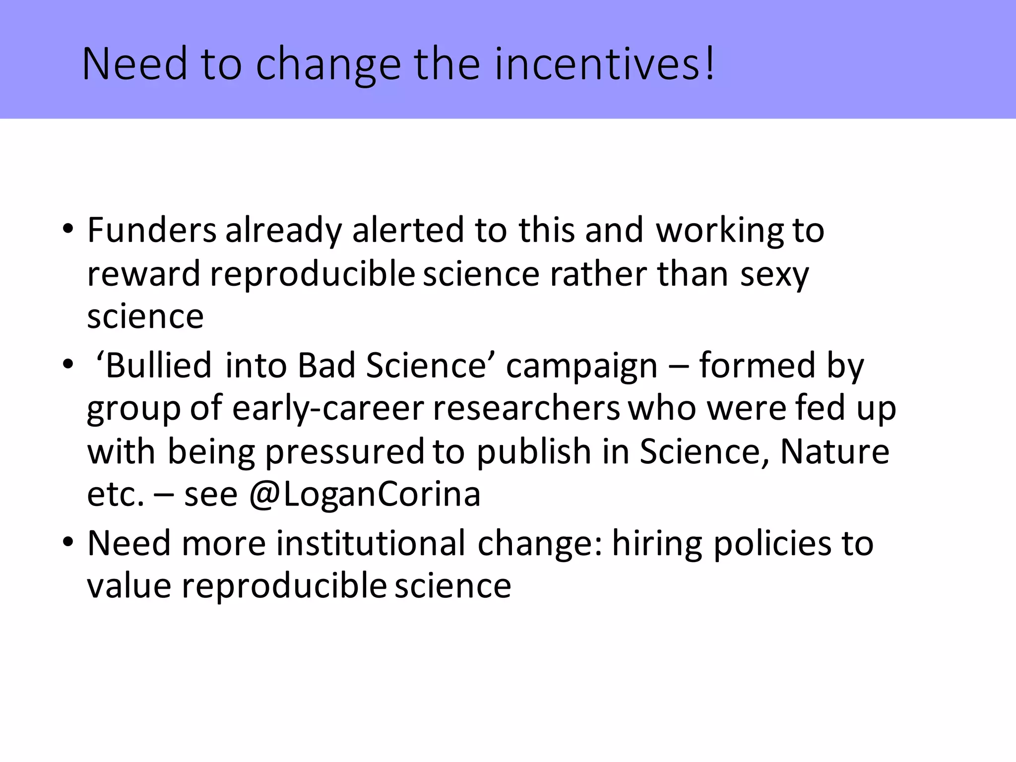 Need	to	change	the	incentives!
• Funders	already	alerted	to	this	and	working	to	
reward	reproducible	science	rather	than	sexy	
science
• ‘Bullied	into	Bad	Science’	campaign	– formed	by	
group	of	early-career	researchers	who	were	fed	up	
with	being	pressured	to	publish	in	Science,	Nature	
etc.	– see	@LoganCorina
• Need	more	institutional	change:	hiring	policies	to	
value	reproducible	science
 