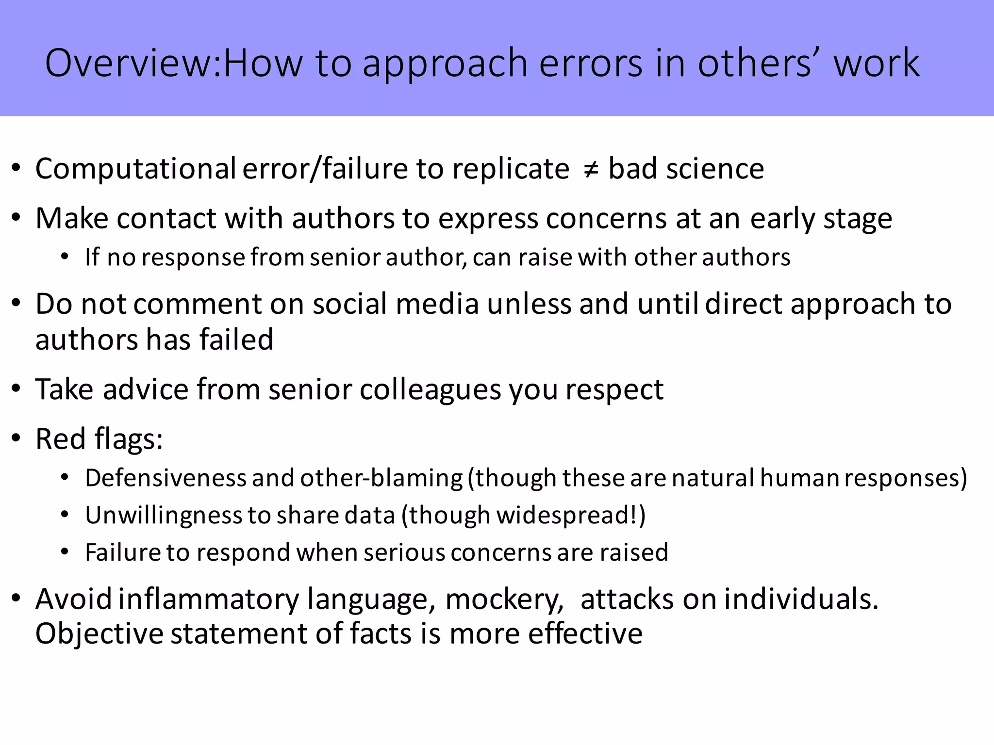 Overview:How to	approach	errors	in	others’	work
• Computational	error/failure	to	replicate		≠	bad	science
• Make	contact	with	authors	to	express	concerns	at	an	early	stage
• If	no	response	from	senior	author,	can	raise	with	other	authors
• Do	not	comment	on	social	media	unless	and	until	direct	approach	to	
authors	has	failed
• Take	advice	from	senior	colleagues	you	respect
• Red	flags:	
• Defensiveness	and	other-blaming	(though	these	are	natural	human	responses)
• Unwillingness	to	share	data	(though	widespread!)
• Failure	to	respond	when	serious	concerns	are	raised
• Avoid	inflammatory	language,	mockery,		attacks	on	individuals.	
Objective	statement	of	facts	is	more	effective
 