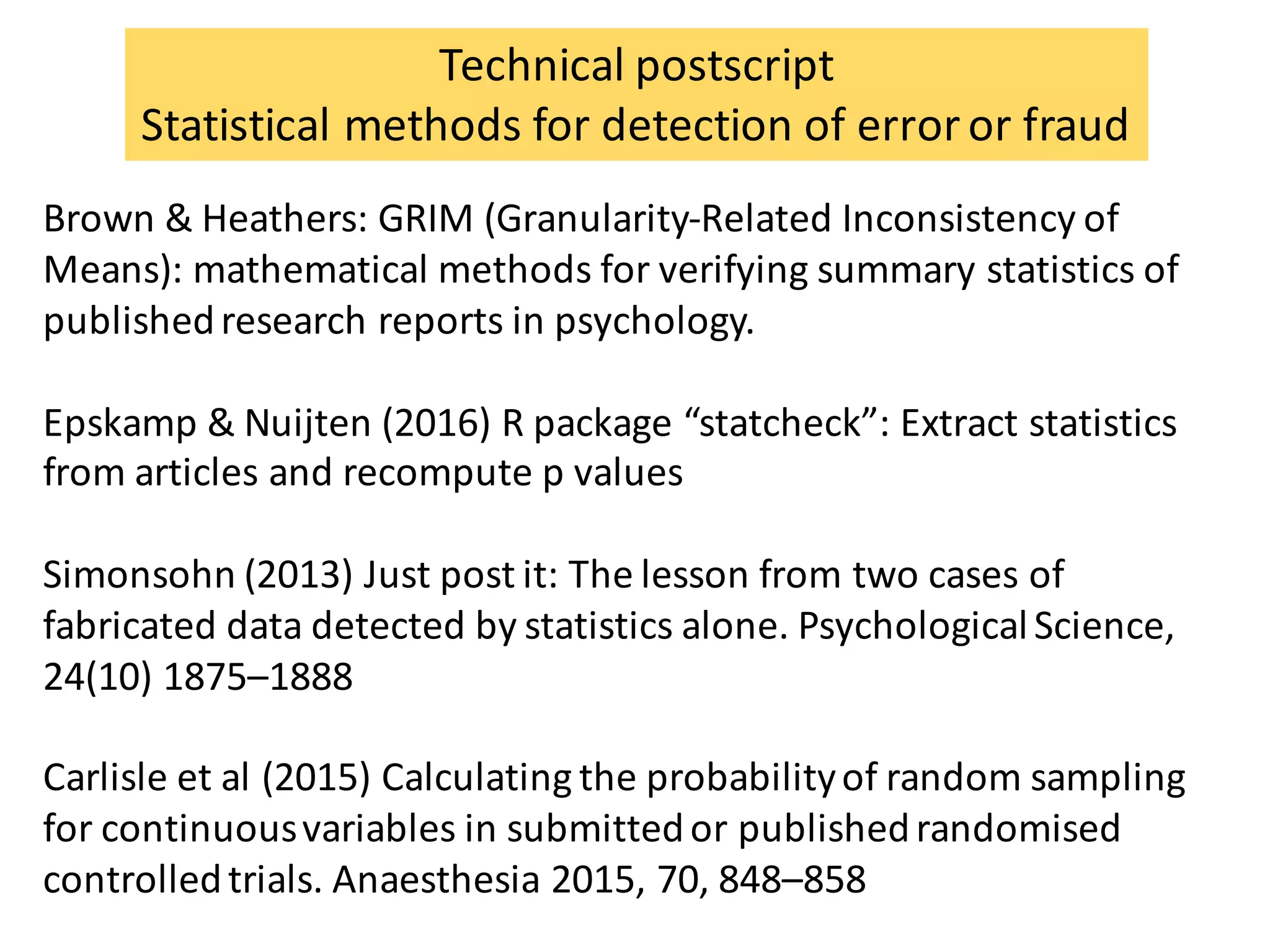 Brown	&	Heathers:	GRIM	(Granularity-Related	Inconsistency	of	
Means):	mathematical	methods	for	verifying	summary	statistics	of	
published	research	reports	in	psychology.
Epskamp &	Nuijten (2016) R	package	“statcheck”:	Extract	statistics	
from	articles	and	recompute p	values	
Simonsohn (2013)	Just	post	it:	The	lesson	from	two	cases	of	
fabricated	data	detected	by	statistics	alone.	Psychological	Science,	
24(10)	1875–1888
Carlisle	et	al	(2015)	Calculating	the	probability	of	random	sampling	
for	continuous	variables	in	submitted	or	published	randomised
controlled	trials.	Anaesthesia 2015,	70,	848–858
Technical	postscript
Statistical	methods	for	detection	of	error	or	fraud
 