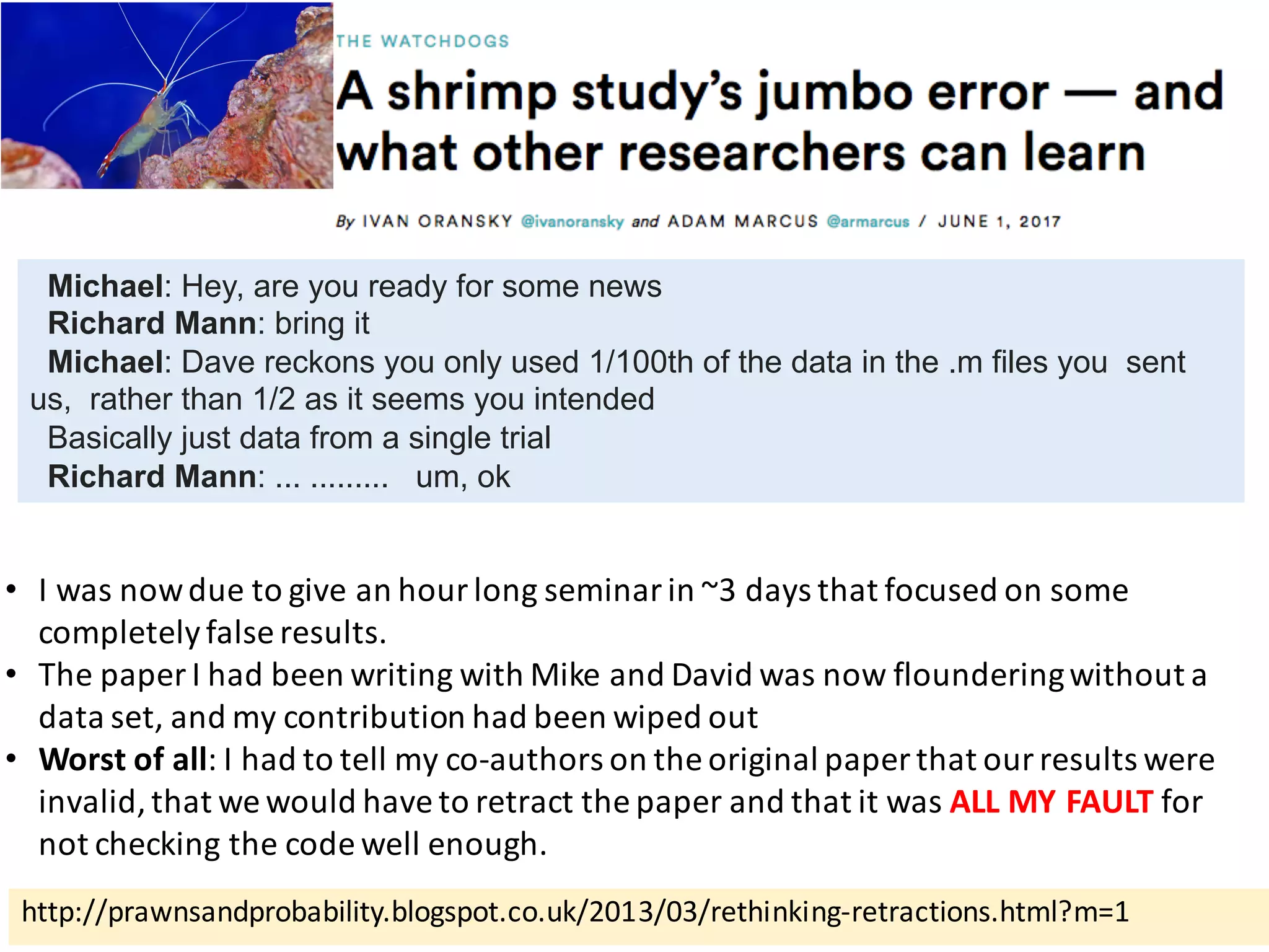 http://prawnsandprobability.blogspot.co.uk/2013/03/rethinking-retractions.html?m=1
• I	was	now	due	to	give	an	hour	long	seminar	in	~3	days	that	focused	on	some	
completely	false	results.
• The	paper	I	had	been	writing	with	Mike	and	David	was	now	floundering	without	a	
data	set,	and	my	contribution	had	been	wiped	out
• Worst	of	all:	I	had	to	tell	my	co-authors	on	the	original	paper	that	our	results	were	
invalid,	that	we	would	have	to	retract	the	paper	and	that	it	was	ALL	MY	FAULT for	
not	checking	the	code	well	enough.
Michael: Hey, are you ready for some news
Richard Mann: bring it
Michael: Dave reckons you only used 1/100th of the data in the .m files you sent
us, rather than 1/2 as it seems you intended
Basically just data from a single trial
Richard Mann: ... ......... um, ok
 