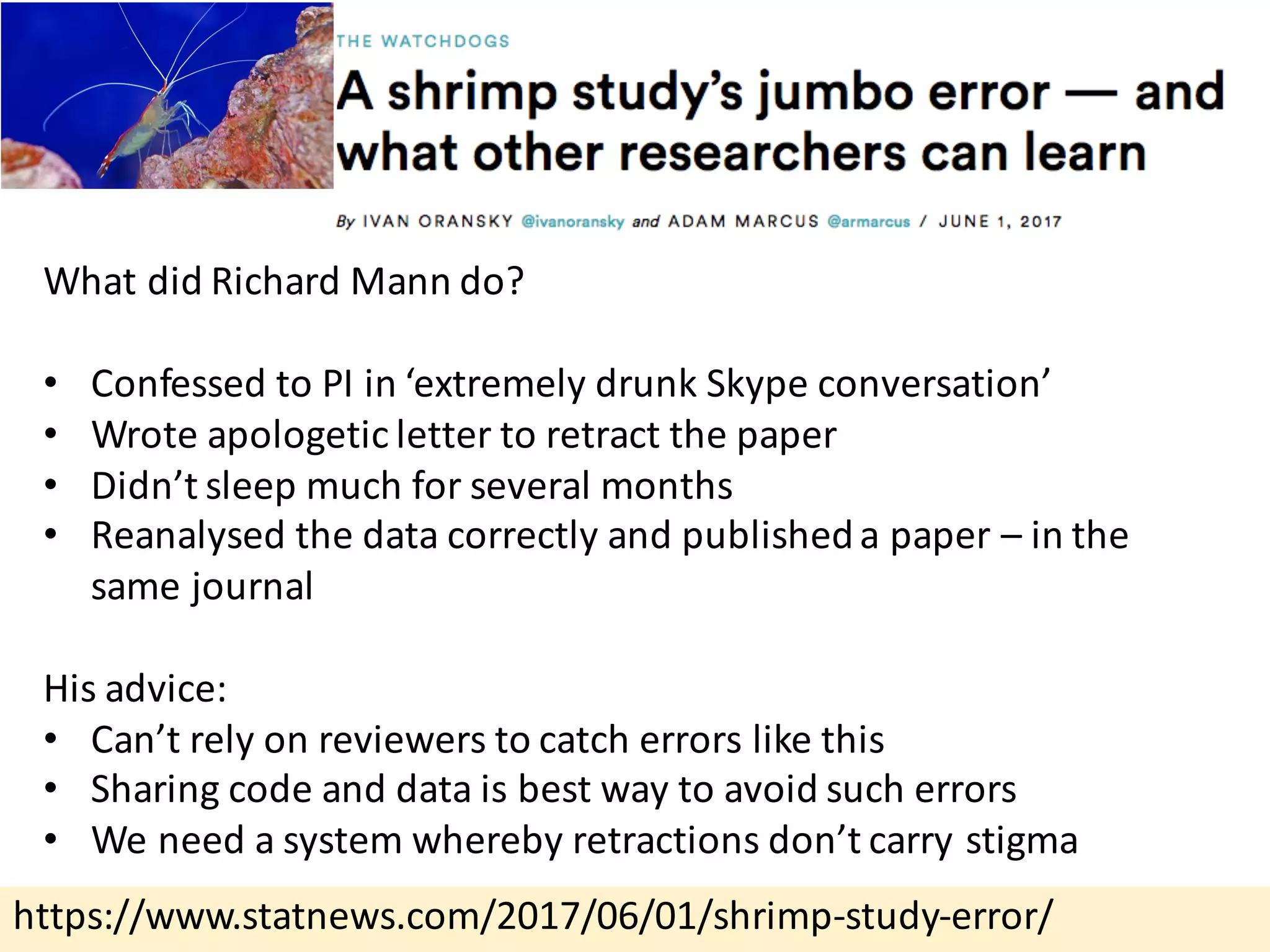 https://www.statnews.com/2017/06/01/shrimp-study-error/
What	did	Richard	Mann	do?
• Confessed	to	PI	in	‘extremely	drunk	Skype	conversation’
• Wrote	apologetic	letter	to	retract	the	paper
• Didn’t	sleep	much	for	several	months
• Reanalysed the	data	correctly	and	published	a	paper	– in	the	
same	journal
His	advice:
• Can’t	rely	on	reviewers	to	catch	errors	like	this
• Sharing	code	and	data	is	best	way	to	avoid	such	errors
• We	need	a	system	whereby	retractions	don’t	carry	stigma
 