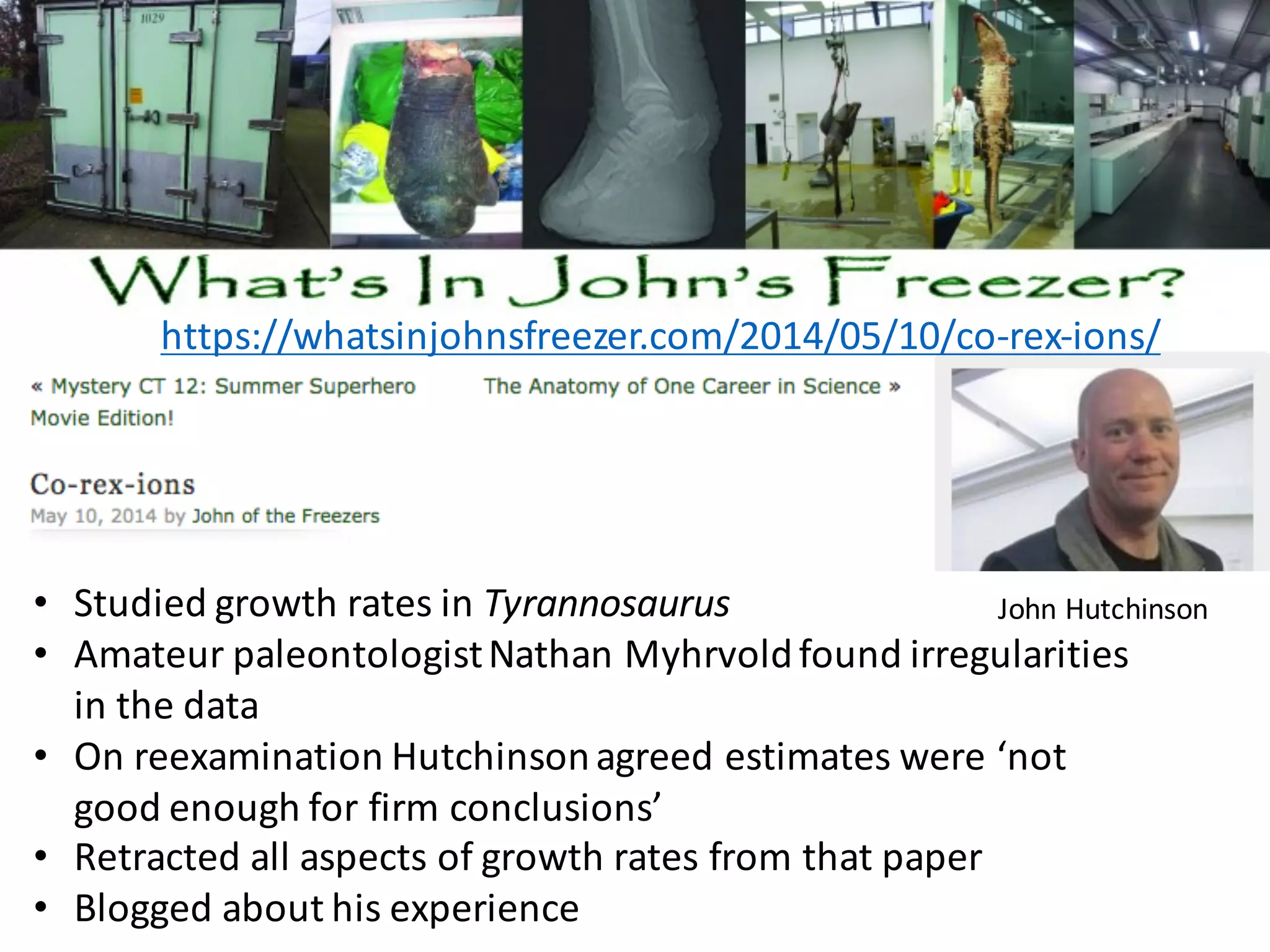 https://whatsinjohnsfreezer.com/2014/05/10/co-rex-ions/
• Studied	growth	rates	in	Tyrannosaurus
• Amateur	paleontologist	Nathan	Myhrvoldfound	irregularities	
in	the	data
• On	reexamination	Hutchinson	agreed	estimates	were	‘not	
good	enough	for	firm	conclusions’
• Retracted	all	aspects	of	growth	rates	from	that	paper
• Blogged	about	his	experience
John	Hutchinson
 