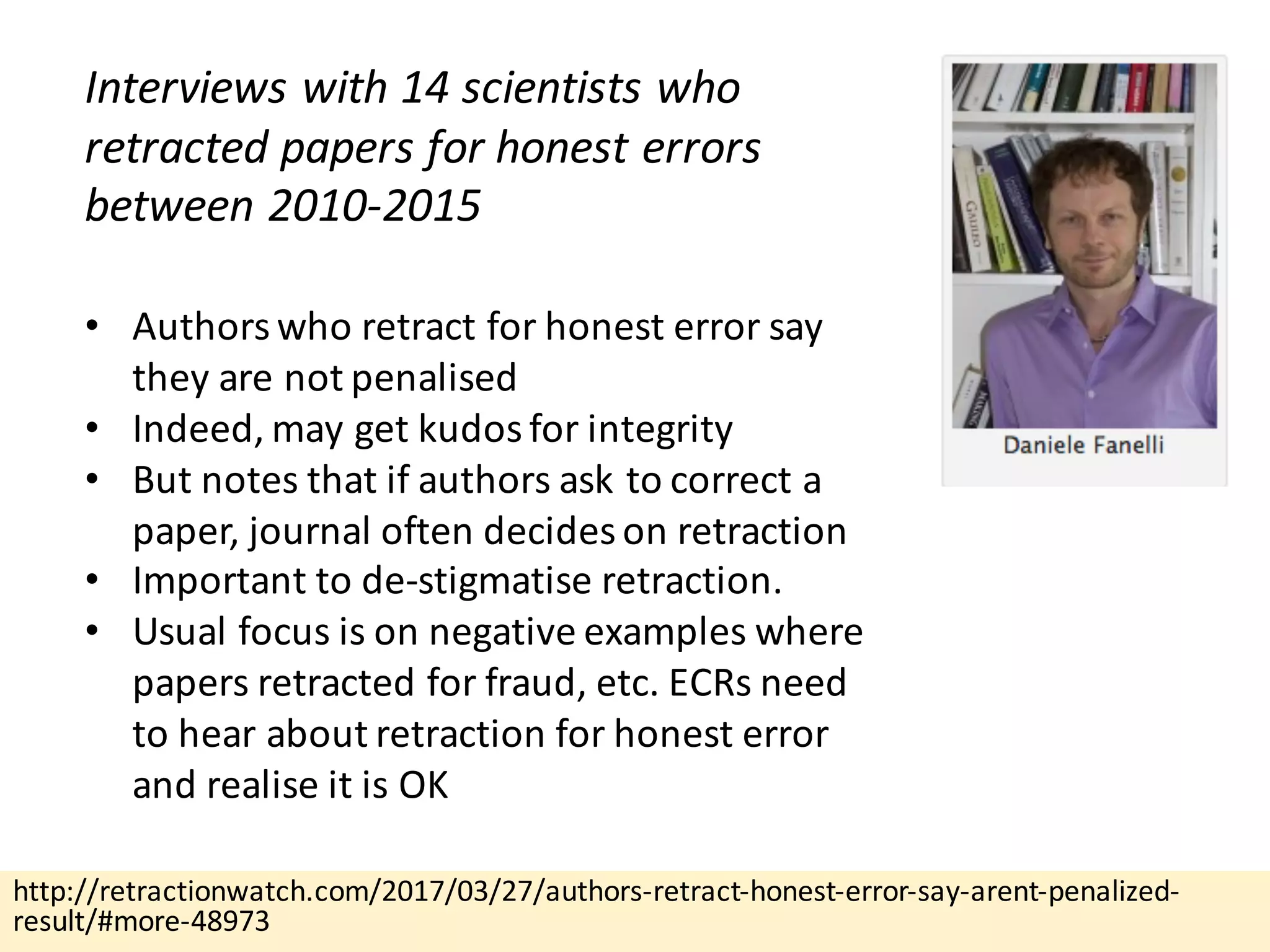 http://retractionwatch.com/2017/03/27/authors-retract-honest-error-say-arent-penalized-
result/#more-48973
Interviews	with	14	scientists	who	
retracted	papers	for	honest	errors	
between	2010-2015
• Authors	who	retract	for	honest	error	say	
they	are	not	penalised
• Indeed,	may	get	kudos	for	integrity
• But	notes	that	if	authors	ask	to	correct	a	
paper,	journal	often	decides	on	retraction
• Important	to	de-stigmatise retraction.
• Usual	focus	is	on	negative	examples	where	
papers	retracted	for	fraud,	etc.	ECRs	need	
to	hear	about	retraction	for	honest	error	
and	realise it	is	OK
 
