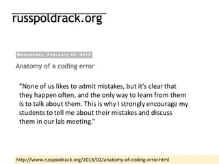 http://www.russpoldrack.org/2013/02/anatomy-of-coding-error.html
”None	of	us	likes	to	admit	mistakes,	but	it's	clear	that	
they	happen	often,	and	the	only	way	to	learn	from	them	
is	to	talk	about	them.	This	is	why	I	strongly	encourage	my	
students	to	tell	me	about	their	mistakes	and	discuss	
them	in	our	lab	meeting.”	
 