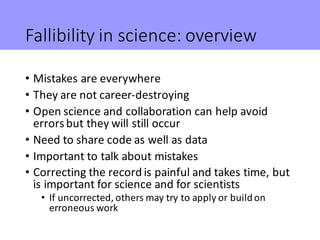 Fallibility	in	science:	overview
• Mistakes	are	everywhere
• They	are	not	career-destroying
• Open	science	and	collaboration	can	help	avoid	
errors	but	they	will	still	occur
• Need	to	share	code	as	well	as	data
• Important	to	talk	about	mistakes
• Correcting	the	record	is	painful	and	takes	time,	but	
is	important	for	science	and	for	scientists
• If	uncorrected,	others	may	try	to	apply	or	build	on	
erroneous	work
 