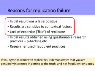 Reasons	for	replication	failure
• Initial	result	was	a	false	positive
• Results	are	sensitive	to	contextual	factors
• Lack	of	expertise	(‘flair’)	of	replicator
• Initial	results	obtained	using	questionable	research	
practices	– p-hacking	etc
• Researcher	used	fraudulent	practices
If	you	agree	to	work	with	replicators,	it	demonstrates	that	you	are	
genuinely	interested	in	getting	to	the	truth,	and	not	fraudulent	or	sloppy
 