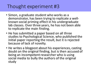 Thought	experiment	#3
• Simon,	a	graduate	student	who	works	as	a	
demonstrator,	has	been	trying	to	replicate	a	well-
known	social	priming	effect	in	his	undergraduate	
lab	classes.	Over	three	years,	he	has	not	been	able	
to	replicate	the	main	finding.
• He	has	submitted	a	paper	based	on	all	three	
studies	to	Psychological	Science,	who	published	the	
initial	paper	reporting	the	result,	but	it	is	rejected	
because	of	lack	of	novelty.
• He	writes	a	blogpost	about	his	experiences,	casting	
doubt	on	the	original	finding,	but	is	then	accused	of	
being	an	incompetent	researcher	who	is	using	
social	media	to	bully	the	authors	of	the	original	
study	
 