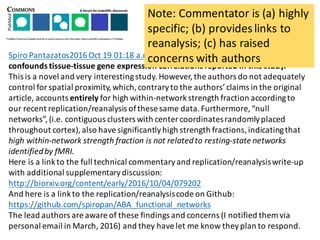 Spiro	Pantazatos2016	Oct	19	01:18	a.m. Mind	the	distance:	spatial	proximity	
confounds	tissue-tissue	gene	expression	correlations	reported	in	this	study.
This	is	a	novel	and	very	interesting	study.	However,	the	authors	do	not	adequately	
control	for	spatial	proximity,	which,	contrary	to	the	authors’	claims	in	the	original	
article,	accounts	entirely for	high	within-network	strength	fraction	according	to	
our	recent	replication/reanalysis	of	these	same	data.	Furthermore,	“null	
networks”,	(i.e.	contiguous	clusters	with	center	coordinates	randomly	placed	
throughout	cortex),	also	have	significantly	high	strength	fractions,	indicating	that	
high	within-network	strength	fraction	is	not	related	to	resting-state	networks	
identified	by	fMRI.
Here	is	a	link	to	the	full	technical	commentary	and	replication/reanalysis	write-up	
with	additional	supplementary	discussion:	
http://biorxiv.org/content/early/2016/10/04/079202
And	here	is	a	link	to	the	replication/reanalysis	code	on	Github:	
https://github.com/spiropan/ABA_functional_networks
The	lead	authors	are	aware	of	these	findings	and	concerns	(I	notified	them	via	
personal	email	in	March,	2016)	and	they	have	let	me	know	they	plan	to	respond.	
Note:	Commentator	is	(a)	highly	
specific;	(b)	provides	links	to	
reanalysis;	(c)	has	raised	
concerns	with	authors
 