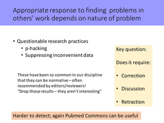 Appropriate	response	to	finding		problems	in	
others’	work	depends	on	nature	of	problem
• Questionable	research	practices
• p-hacking
• Suppressing	inconvenient	data
Key	question:
Does	it	require:
• Correction
• Discussion
• Retraction
Harder	to	detect;	again	Pubmed Commons	can	be	useful
These	have	been	so	common	in	our	discipline	
that	they	can	be	normative	– often	
recommended	by	editors/reviewers!
“Drop	those	results	– they	aren’t	interesting”
 