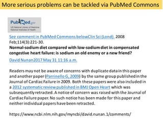 More	serious	problems	can	be	tackled	via	PubMed	Commons
See	comment	in	PubMed	Commons	belowClin Sci	(Lond). 2008	
Feb;114(3):221-30.
Normal-sodium	diet	compared	with	low-sodium	diet	in	compensated	
congestive	heart	failure:	is	sodium	an	old	enemy	or	a	new	friend?
David	Nunan2017	May	31	11:16	a.m.
Readers	may	not	be	aware	of	concerns	with	duplicate	data	in	this	paper	
and	another	paper	(Parrinello	G,	2009)	by	the	same	group	published	in	the	
Journal	of	Cardiac	Failure	in	2009.	Both	these	papers	were	also	included	in	
a	2012	systematic	review	published	in	BMJ	Open	Heart which	was	
subsequently	retracted.	A	notice	of	concern	was	raised	with	the	Journal	of	
Cardiac	Failure	paper.	No	such	notice	has	been	made	for	this	paper	and	
neither	individual	papers	have	been	retracted.
https://www.ncbi.nlm.nih.gov/myncbi/david.nunan.1/comments/
 