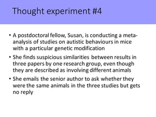 Thought	experiment	#4
• A	postdoctoral	fellow,	Susan,	is	conducting	a	meta-
analysis	of	studies	on	autistic	behaviours in	mice	
with	a	particular	genetic	modification
• She	finds	suspicious	similarities	between	results	in	
three	papers	by	one	research	group,	even	though	
they	are	described	as	involving	different	animals
• She	emails	the	senior	author	to	ask	whether	they	
were	the	same	animals	in	the	three	studies	but	gets	
no	reply
 