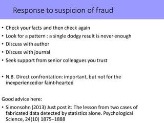 Response	to	suspicion	of	fraud
• Check	your	facts	and	then	check	again
• Look	for	a	pattern	:	a	single	dodgy	result	is	never	enough
• Discuss	with	author
• Discuss	with	journal
• Seek	support	from	senior	colleagues	you	trust
• N.B.	Direct	confrontation:	important,	but	not	for	the	
inexperienced	or	faint-hearted	
Good	advice	here:
• Simonsohn (2013)	Just	post	it:	The	lesson	from	two	cases	of	
fabricated	data	detected	by	statistics	alone.	Psychological	
Science,	24(10)	1875–1888
 