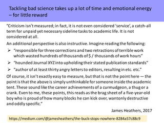 https://medium.com/@jamesheathers/the-buck-stops-nowhere-8284a57c88c9
”Criticism	isn’t measured;	in	fact,	it	is	not	even	considered	‘service’,	a	catch-all	
term	for	unpaid	yet	necessary	sideline	tasks	to	academic	life.	It	is	not	
considered	at	all.
An	additional	perspective	is	also	instructive.	Imagine	reading	the	following:
Ø “responsible	for	three	corrections	and	two	retractions	of	terrible	work	
which	wasted	hundreds	of	thousands	of	$	/	thousands	of	work	hours”
Ø “hounded	Journal	XYZ	into	upholding	their	stated	publication	standards”
Ø “author	of	at	least	thirty	angry	letters	to	editors,	resulting	in	etc.	etc.”
Of	course,	it	isn’t	exactly	easy	to	measure,	but	that	is	not	the	point	here — the	
point	is	that	the	above	is	simply	unthinkable	for	someone	inside	the	academic	
tent.	These	sound	like	the	career	achievements	of	a	curmudgeon,	a	thug	or	a	
crank.	Even	to	me,	these	points,	this	reads	as	the	brag	sheet	of	a	five-year-old	
boy	who	is	proud	of	how	many	blocks	he	can	kick	over,	wantonly	destructive	
and	oddly	specific.”
James	Heathers,	2017
Tackling	bad	science	takes	up	a	lot	of	time	and	emotional	energy	
– for	little	reward
 