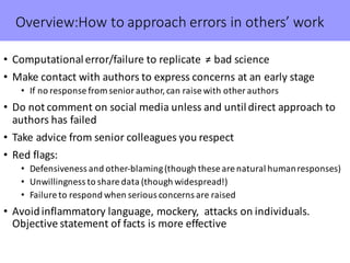 Overview:How to	approach	errors	in	others’	work
• Computational	error/failure	to	replicate		≠	bad	science
• Make	contact	with	authors	to	express	concerns	at	an	early	stage
• If	no	response	from	senior	author,	can	raise	with	other	authors
• Do	not	comment	on	social	media	unless	and	until	direct	approach	to	
authors	has	failed
• Take	advice	from	senior	colleagues	you	respect
• Red	flags:	
• Defensiveness	and	other-blaming	(though	these	are	natural	human	responses)
• Unwillingness	to	share	data	(though	widespread!)
• Failure	to	respond	when	serious	concerns	are	raised
• Avoid	inflammatory	language,	mockery,		attacks	on	individuals.	
Objective	statement	of	facts	is	more	effective
 