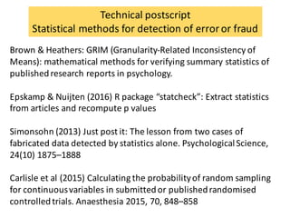 Brown	&	Heathers:	GRIM	(Granularity-Related	Inconsistency	of	
Means):	mathematical	methods	for	verifying	summary	statistics	of	
published	research	reports	in	psychology.
Epskamp &	Nuijten (2016) R	package	“statcheck”:	Extract	statistics	
from	articles	and	recompute p	values	
Simonsohn (2013)	Just	post	it:	The	lesson	from	two	cases	of	
fabricated	data	detected	by	statistics	alone.	Psychological	Science,	
24(10)	1875–1888
Carlisle	et	al	(2015)	Calculating	the	probability	of	random	sampling	
for	continuous	variables	in	submitted	or	published	randomised
controlled	trials.	Anaesthesia 2015,	70,	848–858
Technical	postscript
Statistical	methods	for	detection	of	error	or	fraud
 