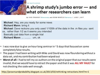 http://prawnsandprobability.blogspot.co.uk/2013/03/rethinking-retractions.html?m=1
• I	was	now	due	to	give	an	hour	long	seminar	in	~3	days	that	focused	on	some	
completely	false	results.
• The	paper	I	had	been	writing	with	Mike	and	David	was	now	floundering	without	a	
data	set,	and	my	contribution	had	been	wiped	out
• Worst	of	all:	I	had	to	tell	my	co-authors	on	the	original	paper	that	our	results	were	
invalid,	that	we	would	have	to	retract	the	paper	and	that	it	was	ALL	MY	FAULT for	
not	checking	the	code	well	enough.
Michael: Hey, are you ready for some news
Richard Mann: bring it
Michael: Dave reckons you only used 1/100th of the data in the .m files you sent
us, rather than 1/2 as it seems you intended
Basically just data from a single trial
Richard Mann: ... ......... um, ok
 