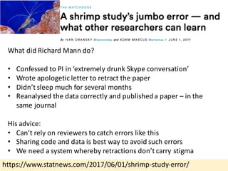 https://www.statnews.com/2017/06/01/shrimp-study-error/
What	did	Richard	Mann	do?
• Confessed	to	PI	in	‘extremely	drunk	Skype	conversation’
• Wrote	apologetic	letter	to	retract	the	paper
• Didn’t	sleep	much	for	several	months
• Reanalysed the	data	correctly	and	published	a	paper	– in	the	
same	journal
His	advice:
• Can’t	rely	on	reviewers	to	catch	errors	like	this
• Sharing	code	and	data	is	best	way	to	avoid	such	errors
• We	need	a	system	whereby	retractions	don’t	carry	stigma
 