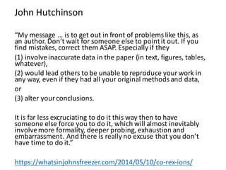“My	message	… is	to	get	out	in	front	of	problems	like	this,	as	
an	author.	Don’t	wait	for	someone	else	to	point	it	out.	If	you	
find	mistakes,	correct	them	ASAP.	Especially	if	they	
(1)	involve	inaccurate	data	in	the	paper	(in	text,	figures,	tables,	
whatever),	
(2)	would	lead	others	to	be	unable	to	reproduce	your	work	in	
any	way,	even	if	they	had	all	your	original	methods	and	data,	
or	
(3)	alter	your	conclusions.	
It	is	far	less	excruciating	to	do	it	this	way	then	to	have	
someone	else	force	you	to	do	it,	which	will	almost	inevitably	
involve	more	formality,	deeper	probing,	exhaustion	and	
embarrassment.	And	there	is	really	no	excuse	that	you	don’t	
have	time	to	do	it.”
https://whatsinjohnsfreezer.com/2014/05/10/co-rex-ions/
John	Hutchinson
 