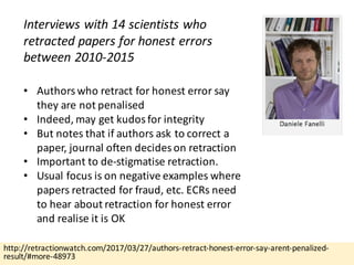 http://retractionwatch.com/2017/03/27/authors-retract-honest-error-say-arent-penalized-
result/#more-48973
Interviews	with	14	scientists	who	
retracted	papers	for	honest	errors	
between	2010-2015
• Authors	who	retract	for	honest	error	say	
they	are	not	penalised
• Indeed,	may	get	kudos	for	integrity
• But	notes	that	if	authors	ask	to	correct	a	
paper,	journal	often	decides	on	retraction
• Important	to	de-stigmatise retraction.
• Usual	focus	is	on	negative	examples	where	
papers	retracted	for	fraud,	etc.	ECRs	need	
to	hear	about	retraction	for	honest	error	
and	realise it	is	OK
 