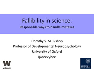 Fallibility	in	science:
Responsible	ways	to	handle	mistakes
Dorothy	V.	M.	Bishop
Professor	of	Developmental	Neuropsycholog...
