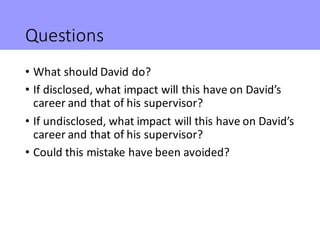 Questions
• What	should	David	do?
• If	disclosed,	what	impact	will	this	have	on	David’s	
career	and	that	of	his	supervisor...