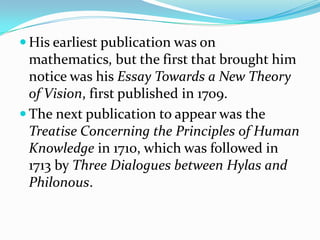  His earliest publication was on
  mathematics, but the first that brought him
  notice was his Essay Towards a New Theory
  of Vision, first published in 1709.
 The next publication to appear was the
  Treatise Concerning the Principles of Human
  Knowledge in 1710, which was followed in
  1713 by Three Dialogues between Hylas and
  Philonous.
 
