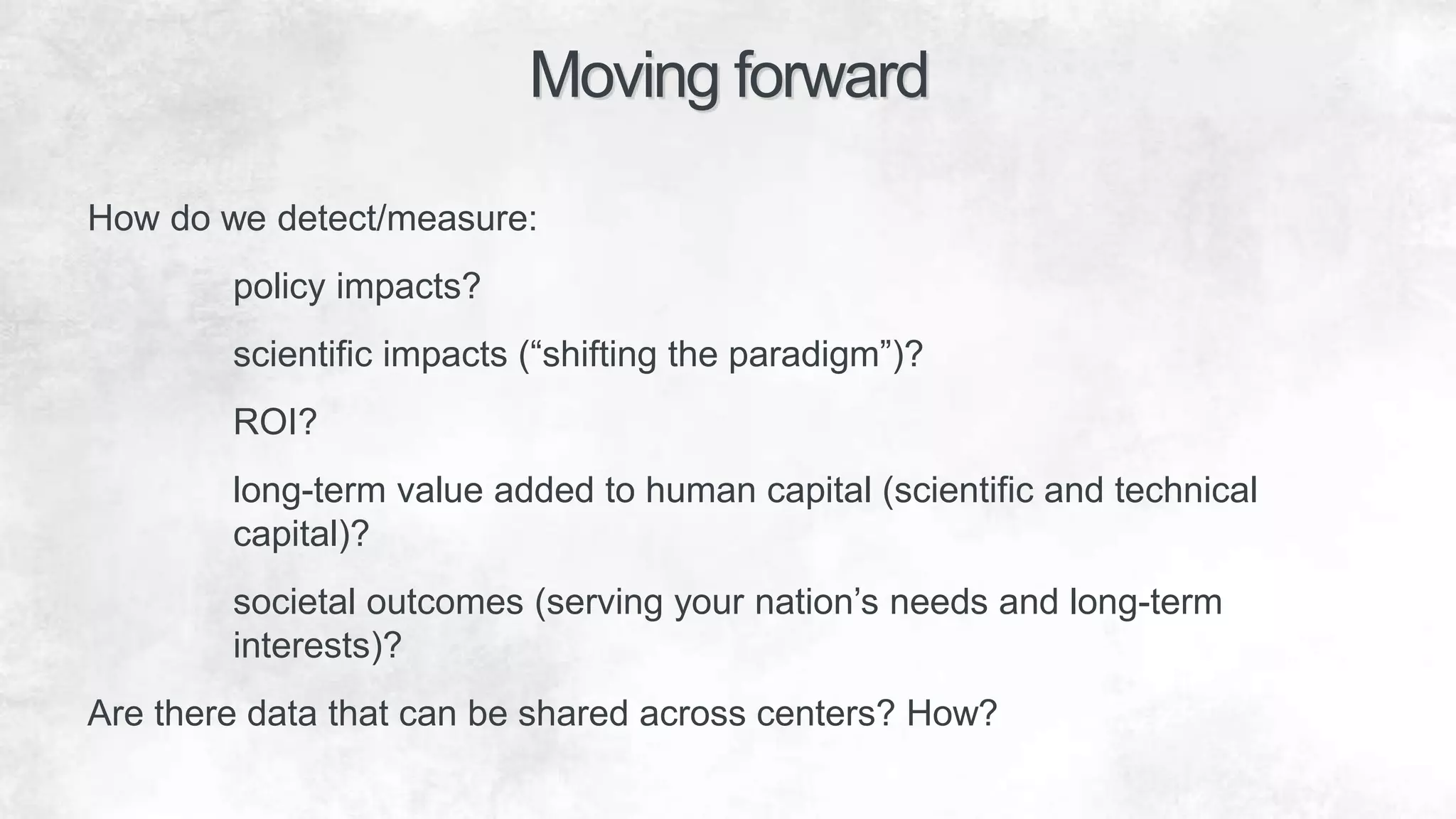 How do we detect/measure:
policy impacts?
scientific impacts (“shifting the paradigm”)?
ROI?
long-term value added to human capital (scientific and technical
capital)?
societal outcomes (serving your nation’s needs and long-term
interests)?
Are there data that can be shared across centers? How?
Moving forward
 