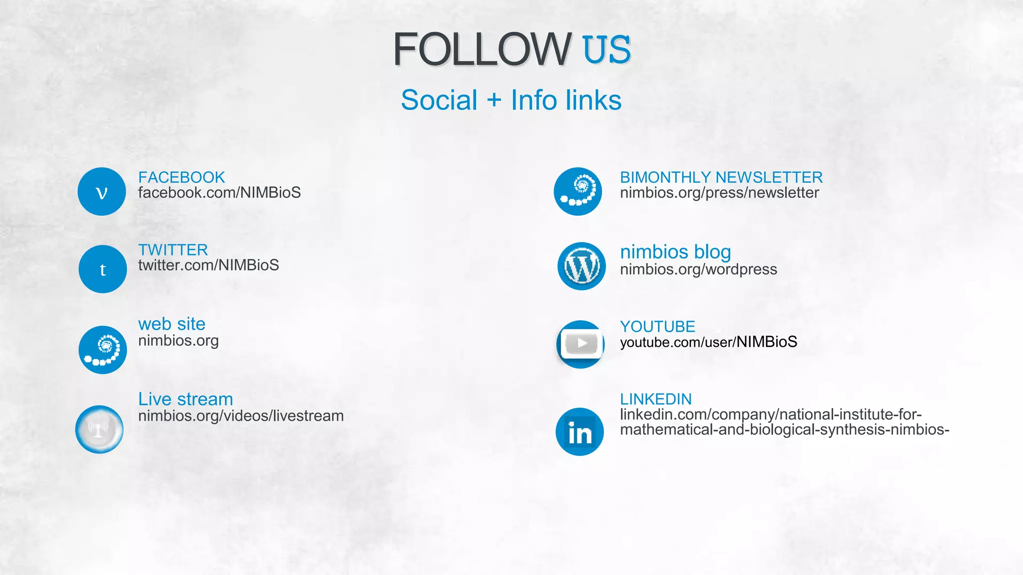 FACEBOOK
facebook.com/NIMBioS
TWITTER
twitter.com/NIMBioS
web site
nimbios.org
Live stream
nimbios.org/videos/livestream
BIMONTHLY NEWSLETTER
nimbios.org/press/newsletter
nimbios blog
nimbios.org/wordpress
YOUTUBE
youtube.com/user/NIMBioS
LINKEDIN
linkedin.com/company/national-institute-for-
mathematical-and-biological-synthesis-nimbios-
FOLLOW US
Social + Info links
t
v
 