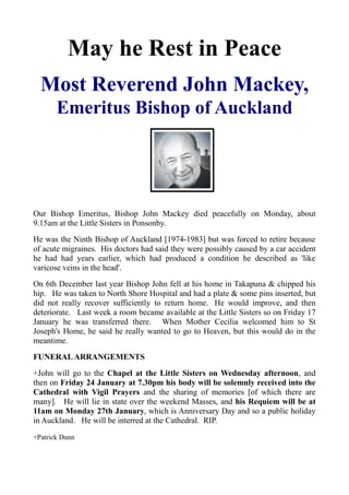 May he Rest in Peace
Most Reverend John Mackey,
Emeritus Bishop of Auckland

Our Bishop Emeritus, Bishop John Mackey died peacefully on Monday, about
9.15am at the Little Sisters in Ponsonby.
He was the Ninth Bishop of Auckland [1974-1983] but was forced to retire because
of acute migraines. His doctors had said they were possibly caused by a car accident
he had had years earlier, which had produced a condition he described as 'like
varicose veins in the head'.
On 6th December last year Bishop John fell at his home in Takapuna & chipped his
hip. He was taken to North Shore Hospital and had a plate & some pins inserted, but
did not really recover sufficiently to return home. He would improve, and then
deteriorate. Last week a room became available at the Little Sisters so on Friday 17
January he was transferred there. When Mother Cecilia welcomed him to St
Joseph's Home, he said he really wanted to go to Heaven, but this would do in the
meantime.
FUNERAL ARRANGEMENTS
+John will go to the Chapel at the Little Sisters on Wednesday afternoon, and
then on Friday 24 January at 7.30pm his body will be solemnly received into the
Cathedral with Vigil Prayers and the sharing of memories [of which there are
many]. He will lie in state over the weekend Masses, and his Requiem will be at
11am on Monday 27th January, which is Anniversary Day and so a public holiday
in Auckland. He will be interred at the Cathedral. RIP.
+Patrick Dunn

 