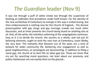 The Guardian leader (Nov 9)
It was not through a puff of white smoke but through the suspension of
booking at Ladbrokes that providence made itself known. For the identity of
the new archbishop of Canterbury to emerge in this way is embarrassing, but
then embarrassment is nothing new for the Church of England… The divisive
preoccupation with gay clergy and gay marriage crowds out much other
discussion, and at times prevents the church being heard on anything else at
all. And, all the while, the relentless withering of the congregations continues.
Easy as it is to deride the church, the country as a whole, and not just its
believing elements, ought to wish the new man at Canterbury, Justin Welby,
the very best. The networks that blossom out of the pews are a kind of
bulwark for wider community life, bolstering civic engagement as well as
good neighbourliness, as sociologists are documenting. In addition to filling a
social gap, the church at its best fills an ideas gap too. These are times that
cry out for searching moral questions, not least about our economy, and
public intellectuals are not exactly thick on the ground…
 