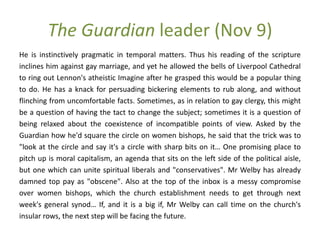 The Guardian leader (Nov 9)
He is instinctively pragmatic in temporal matters. Thus his reading of the scripture
inclines him against gay marriage, and yet he allowed the bells of Liverpool Cathedral
to ring out Lennon's atheistic Imagine after he grasped this would be a popular thing
to do. He has a knack for persuading bickering elements to rub along, and without
flinching from uncomfortable facts. Sometimes, as in relation to gay clergy, this might
be a question of having the tact to change the subject; sometimes it is a question of
being relaxed about the coexistence of incompatible points of view. Asked by the
Guardian how he'd square the circle on women bishops, he said that the trick was to
"look at the circle and say it's a circle with sharp bits on it… One promising place to
pitch up is moral capitalism, an agenda that sits on the left side of the political aisle,
but one which can unite spiritual liberals and "conservatives". Mr Welby has already
damned top pay as "obscene". Also at the top of the inbox is a messy compromise
over women bishops, which the church establishment needs to get through next
week's general synod… If, and it is a big if, Mr Welby can call time on the church's
insular rows, the next step will be facing the future.
 