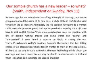 Our zombie church has a new leader – so what?
(Smith, Independent on Sunday, Nov 11)
As events go, it's not exactly earth-shaking. A couple of days ago, a pressure
group announced the name of its new boss, a white bloke in his 50s who used
to work in the oil industry. Admittedly the job couldn't have gone to a woman
- this particular pressure group isn't up to speed with equality - but did they
have to pick an Old Etonian? Even more puzzling has been the reaction, with
lots of people rushing around and using words like "daring" and
"unexpected". I even heard a woman on Radio 4 saying she was
"excited”…Whatever Welby's qualities, however, the truth is that he's taking
charge of an organisation which doesn't matter to most of the population…
It's hard to see why I should care what the new Archbishop thinks about gay
marriage, and even harder to see why he should be able to vote on it if and
when legislation comes before the second chamber.
 