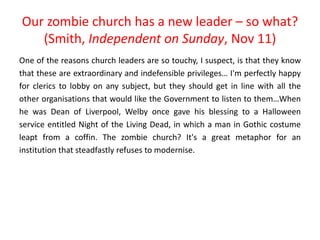 Our zombie church has a new leader – so what?
(Smith, Independent on Sunday, Nov 11)
One of the reasons church leaders are so touchy, I suspect, is that they know
that these are extraordinary and indefensible privileges… I'm perfectly happy
for clerics to lobby on any subject, but they should get in line with all the
other organisations that would like the Government to listen to them…When
he was Dean of Liverpool, Welby once gave his blessing to a Halloween
service entitled Night of the Living Dead, in which a man in Gothic costume
leapt from a coffin. The zombie church? It's a great metaphor for an
institution that steadfastly refuses to modernise.
 