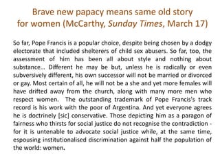 Brave new papacy means same old story
for women (McCarthy, Sunday Times, March 17)
So far, Pope Francis is a popular choice, despite being chosen by a dodgy
electorate that included shelterers of child sex abusers. So far, too, the
assessment of him has been all about style and nothing about
substance… Different he may be but, unless he is radically or even
subversively different, his own successor will not be married or divorced
or gay. Most certain of all, he will not be a she and yet more females will
have drifted away from the church, along with many more men who
respect women. The outstanding trademark of Pope Francis's track
record is his work with the poor of Argentina. And yet everyone agrees
he is doctrinely [sic] conservative. Those depicting him as a paragon of
fairness who thirsts for social justice do not recognise the contradiction -
for it is untenable to advocate social justice while, at the same time,
espousing institutionalised discrimination against half the population of
the world: women.
 