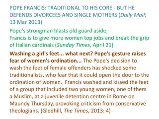 POPE FRANCIS: TRADITIONAL TO HIS CORE - BUT HE
DEFENDS DIVORCEES AND SINGLE MOTHERS (Daily Mail;
13 Mar 2013)
Pope's strongman blasts old guard aside;
Francis is to give more women top jobs and break the grip
of Italian cardinals (Sunday Times, April 21)
Washing a girl's feet... what next? Pope's gesture raises
fear of women's ordination... The Pope's decision to
wash the feet of female offenders has shocked some
traditionalists, who fear that it could open the door to the
ordination of women. Francis washed and kissed the feet
of a group that included two young women, one of them
a Muslim, at a juvenile detention centre in Rome on
Maundy Thursday, provoking criticism from conservative
theologians. (Gledhill, The Times, 2013: 4)
 