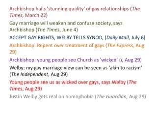 Archbishop hails 'stunning quality' of gay relationships (The
Times, March 22)
Gay marriage will weaken and confuse society, says
Archbishop (The Times, June 4)
ACCEPT GAY RIGHTS, WELBY TELLS SYNOD, (Daily Mail, July 6)
Archbishop: Repent over treatment of gays (The Express, Aug
29)
Archbishop: young people see Church as 'wicked’ (i, Aug 29)
Welby: my gay marriage view can be seen as 'akin to racism‘
(The Independent, Aug 29)
Young people see us as wicked over gays, says Welby (The
Times, Aug 29)
Justin Welby gets real on homophobia (The Guardian, Aug 29)
 