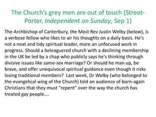 The Church’s grey men are out of touch (Street-
Porter, Independent on Sunday, Sep 1)
The Archbishop of Canterbury, the Most Rev Justin Welby (below), is
a verbose fellow who likes to air his thoughts on a daily basis. He's
not a neat and tidy spiritual leader, more an unfocused work in
progress. Should a beleaguered church with a declining membership
in the UK be led by a chap who publicly says he's thinking through
divisive issues like same-sex marriage? Or should he man up, be
brave, and offer unequivocal spiritual guidance even though it risks
losing traditional members? Last week, Dr Welby (who belonged to
the evangelical wing of the Church) told an audience of born-again
Christians that they must "repent" over the way the church has
treated gay people….
 