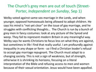 The Church’s grey men are out of touch (Street-
Porter, Independent on Sunday, Sep 1)
Welby voted against same-sex marriage in the Lords, and when
younger, opposed homosexuals being allowed to adopt children. He
says his mind is "not yet clear" on the issue of gay marriage, and he
struggles with conflicting thoughts… The Church is run by a bunch of
grey men in fancy costumes: look at any picture of the Synod and
weep. They fail to represent modern Britain in any meaningful way.
Welby says he wants Christians to focus less on what they are against,
but sometimes in life I find that really useful. I am profoundly against
inequality in any shape or form - so I find a Christian leader's refusal
to accept gay marriage repugnant. The Church must adapt to a
changing society. This is not a sign of weakness, but of strength,
otherwise it is shrinking its horizons, focusing on a literal
interpretation of the Bible and refusing access to men and women
because of their sexual orientation. Jesus would have been appalled.
 